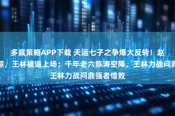 多赢策略APP下载 天运七子之争爆大反转！赵星煞玩失踪，王林被逼上场；千年老六陈涛空降，王林力战问鼎强者惜败