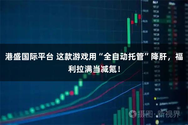 港盛国际平台 这款游戏用“全自动托管”降肝,福利拉满当减氪!