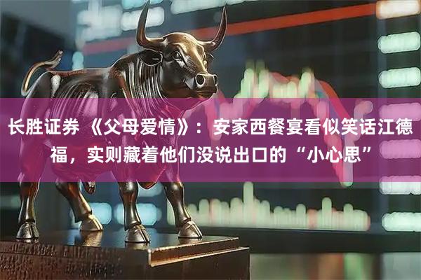 长胜证券 《父母爱情》：安家西餐宴看似笑话江德福，实则藏着他们没说出口的 “小心思”