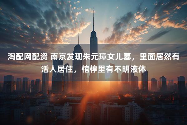 淘配网配资 南京发现朱元璋女儿墓,里面居然有活人居住,棺椁里有不明液体