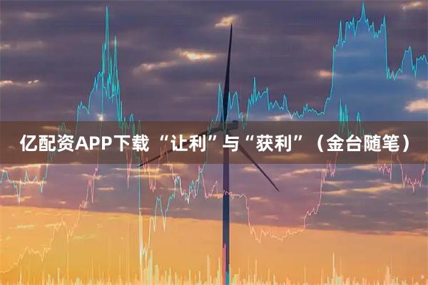 亿配资APP下载 “让利”与“获利”（金台随笔）