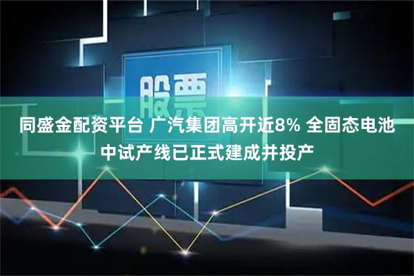 同盛金配资平台 广汽集团高开近8% 全固态电池中试产线已正式建成并投产