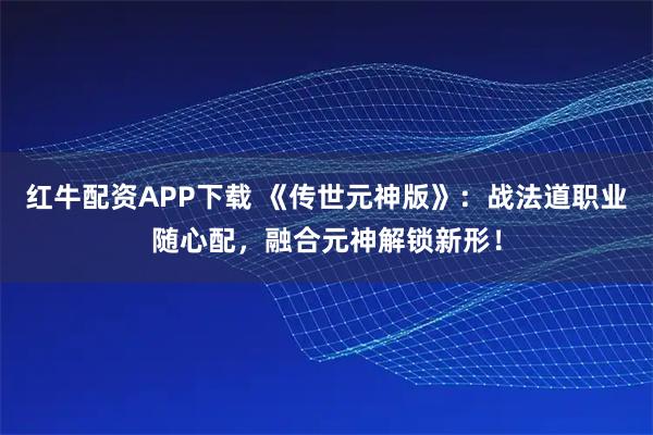 红牛配资APP下载 《传世元神版》：战法道职业随心配，融合元神解锁新形！