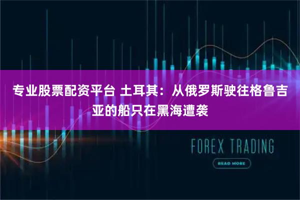 专业股票配资平台 土耳其：从俄罗斯驶往格鲁吉亚的船只在黑海遭袭
