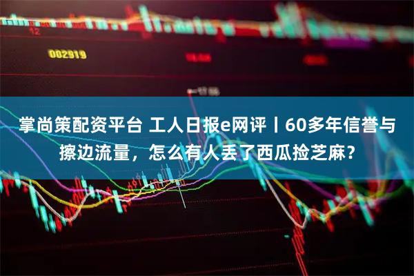 掌尚策配资平台 工人日报e网评丨60多年信誉与擦边流量,怎么有人丢了西瓜捡芝麻?