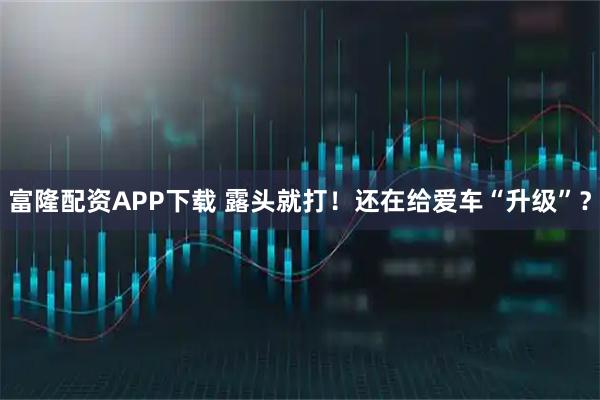 富隆配资APP下载 露头就打！还在给爱车“升级”？