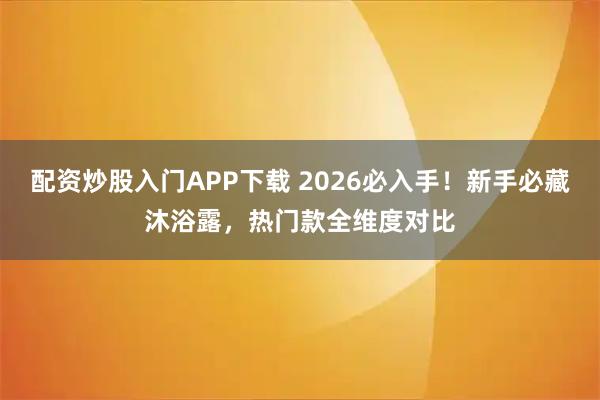 配资炒股入门APP下载 2026必入手！新手必藏沐浴露，热门款全维度对比