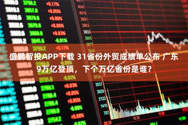 盛鹏智投APP下载 31省份外贸成绩单公布 广东9万亿登顶，下个万亿省份是谁？