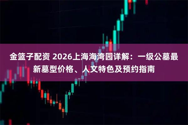 金篮子配资 2026上海海湾园详解：一级公墓最新墓型价格、人文特色及预约指南