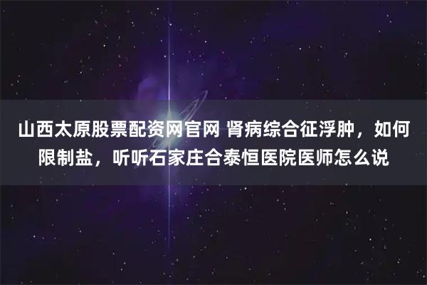 山西太原股票配资网官网 肾病综合征浮肿，如何限制盐，听听石家庄合泰恒医院医师怎么说