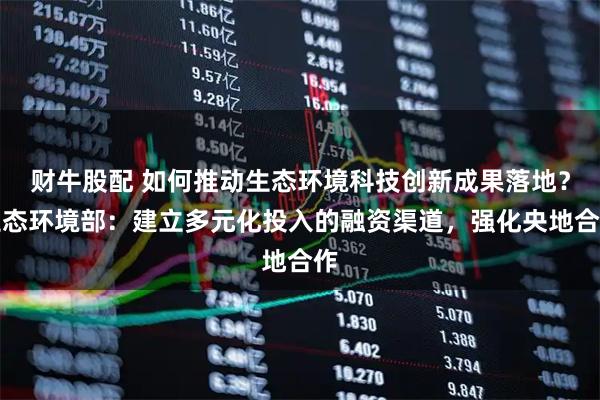 财牛股配 如何推动生态环境科技创新成果落地？生态环境部：建立多元化投入的融资渠道，强化央地合作