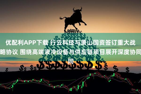 优配利APP下载 行云科技与萧山国资签订重大战略协议 围绕高端液冷设备与供应链项目展开深度协同