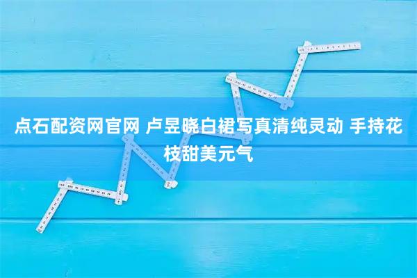 点石配资网官网 卢昱晓白裙写真清纯灵动 手持花枝甜美元气