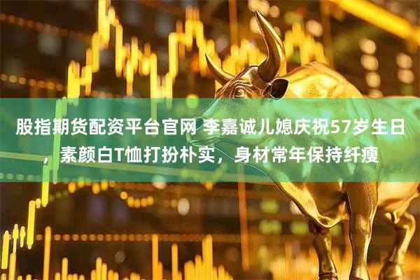 股指期货配资平台官网 李嘉诚儿媳庆祝57岁生日，素颜白T恤打扮朴实，身材常年保持纤瘦