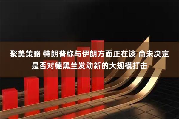 聚美策略 特朗普称与伊朗方面正在谈 尚未决定是否对德黑兰发动新的大规模打击